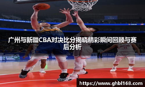 广州与新疆CBA对决比分揭晓精彩瞬间回顾与赛后分析